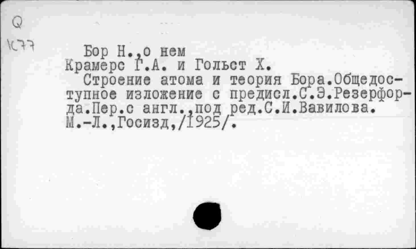 ﻿Бор Н.,о нем
Крамере Г.А. и Гольст X.
Строение атома и теория Бора.Общедоступное изложение с предисл.С.Э.Резерфор да.Пер.с англ..под ред.С.И.Вавилова. М.-Л.,Госизд,/1925/.